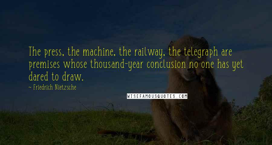Friedrich Nietzsche Quotes: The press, the machine, the railway, the telegraph are premises whose thousand-year conclusion no one has yet dared to draw.