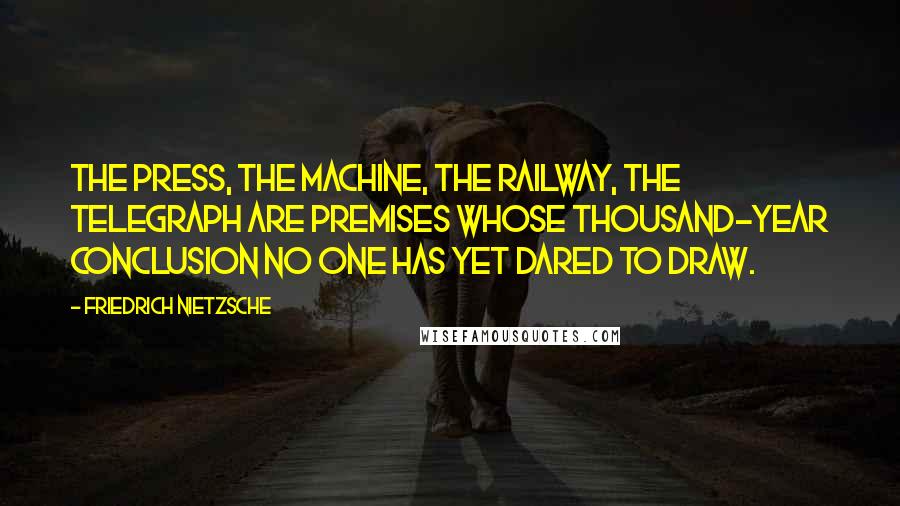 Friedrich Nietzsche Quotes: The press, the machine, the railway, the telegraph are premises whose thousand-year conclusion no one has yet dared to draw.