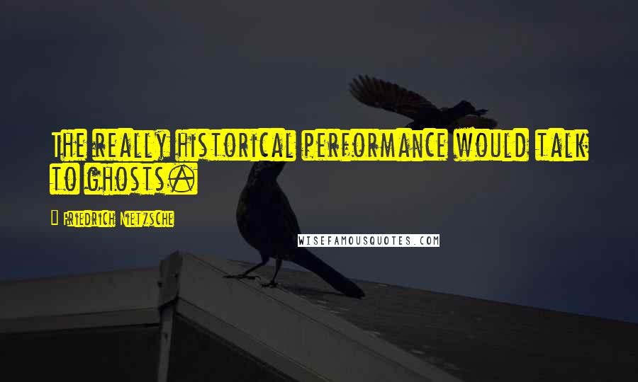 Friedrich Nietzsche Quotes: The really historical performance would talk to ghosts.