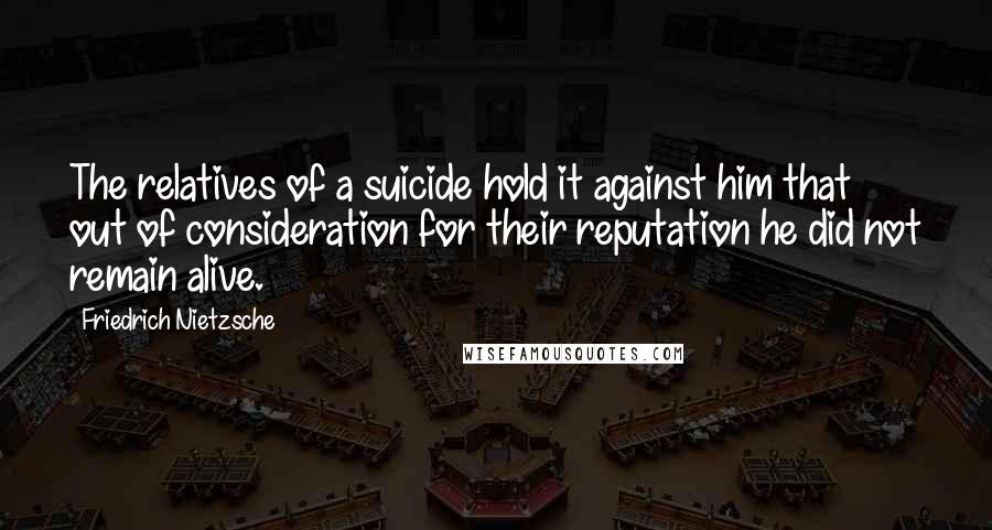 Friedrich Nietzsche Quotes: The relatives of a suicide hold it against him that out of consideration for their reputation he did not remain alive.