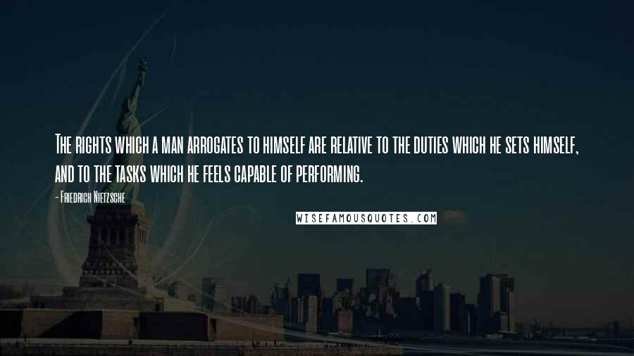 Friedrich Nietzsche Quotes: The rights which a man arrogates to himself are relative to the duties which he sets himself, and to the tasks which he feels capable of performing.