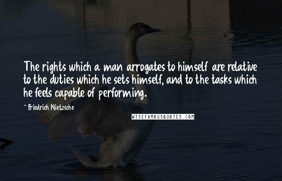 Friedrich Nietzsche Quotes: The rights which a man arrogates to himself are relative to the duties which he sets himself, and to the tasks which he feels capable of performing.