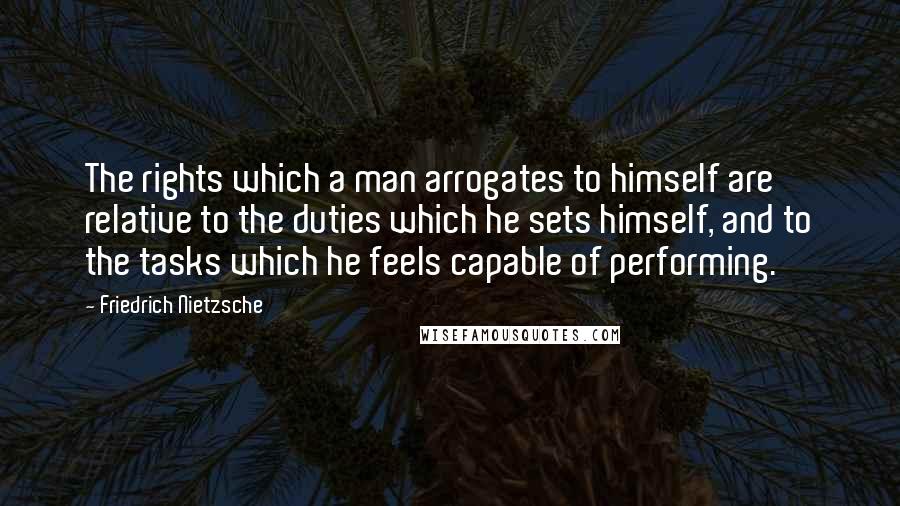 Friedrich Nietzsche Quotes: The rights which a man arrogates to himself are relative to the duties which he sets himself, and to the tasks which he feels capable of performing.