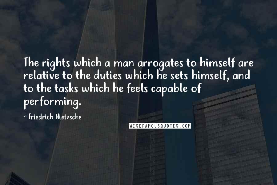 Friedrich Nietzsche Quotes: The rights which a man arrogates to himself are relative to the duties which he sets himself, and to the tasks which he feels capable of performing.