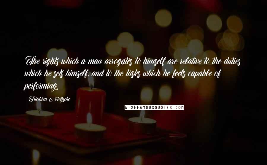 Friedrich Nietzsche Quotes: The rights which a man arrogates to himself are relative to the duties which he sets himself, and to the tasks which he feels capable of performing.