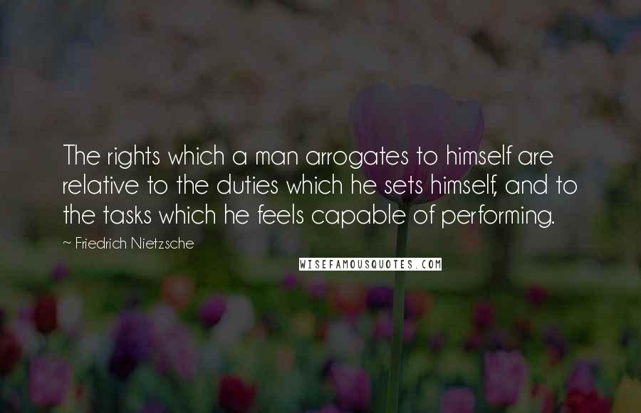 Friedrich Nietzsche Quotes: The rights which a man arrogates to himself are relative to the duties which he sets himself, and to the tasks which he feels capable of performing.