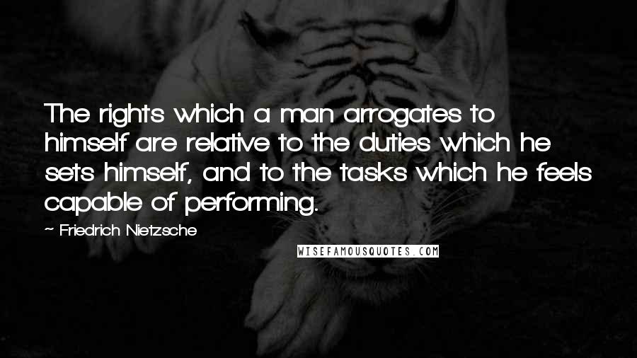 Friedrich Nietzsche Quotes: The rights which a man arrogates to himself are relative to the duties which he sets himself, and to the tasks which he feels capable of performing.