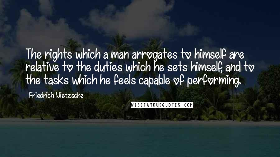 Friedrich Nietzsche Quotes: The rights which a man arrogates to himself are relative to the duties which he sets himself, and to the tasks which he feels capable of performing.