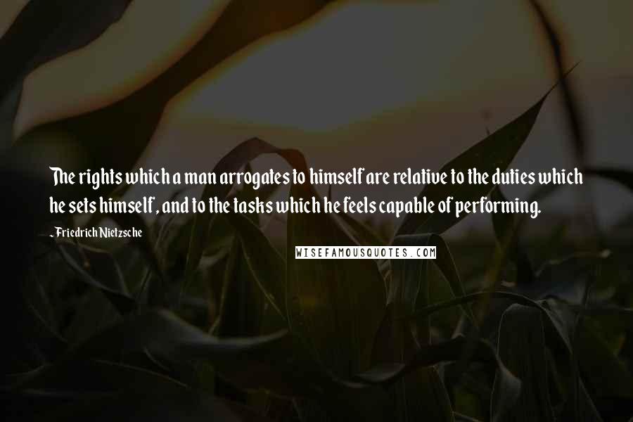 Friedrich Nietzsche Quotes: The rights which a man arrogates to himself are relative to the duties which he sets himself, and to the tasks which he feels capable of performing.