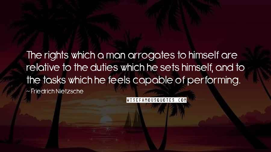 Friedrich Nietzsche Quotes: The rights which a man arrogates to himself are relative to the duties which he sets himself, and to the tasks which he feels capable of performing.