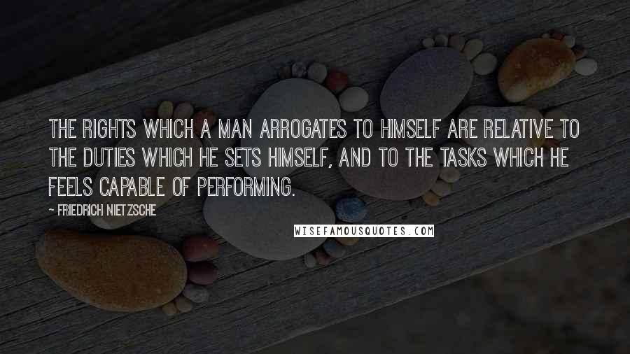 Friedrich Nietzsche Quotes: The rights which a man arrogates to himself are relative to the duties which he sets himself, and to the tasks which he feels capable of performing.