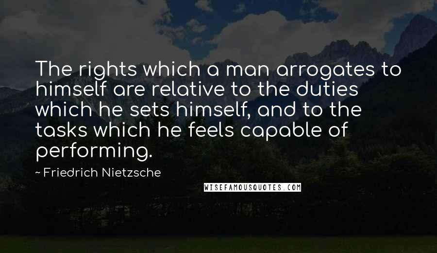 Friedrich Nietzsche Quotes: The rights which a man arrogates to himself are relative to the duties which he sets himself, and to the tasks which he feels capable of performing.