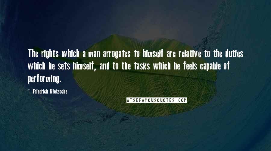 Friedrich Nietzsche Quotes: The rights which a man arrogates to himself are relative to the duties which he sets himself, and to the tasks which he feels capable of performing.