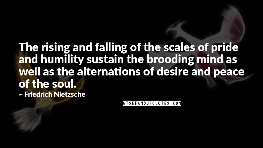 Friedrich Nietzsche Quotes: The rising and falling of the scales of pride and humility sustain the brooding mind as well as the alternations of desire and peace of the soul.