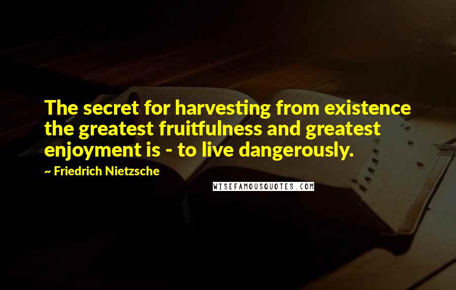 Friedrich Nietzsche Quotes: The secret for harvesting from existence the greatest fruitfulness and greatest enjoyment is - to live dangerously.