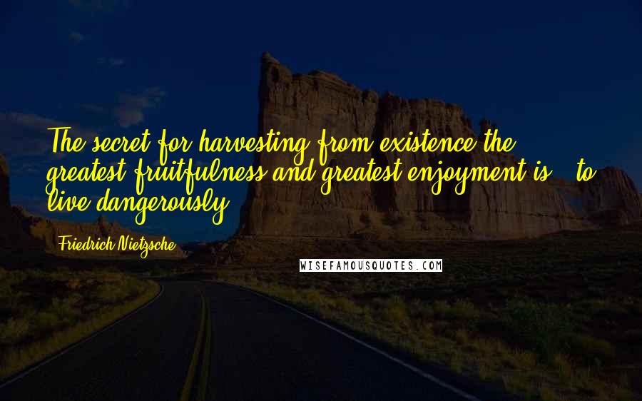 Friedrich Nietzsche Quotes: The secret for harvesting from existence the greatest fruitfulness and greatest enjoyment is - to live dangerously.