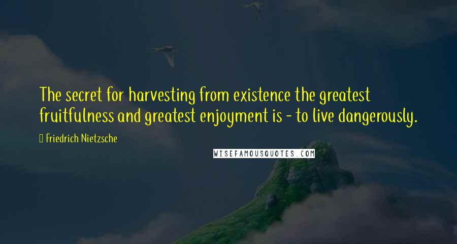 Friedrich Nietzsche Quotes: The secret for harvesting from existence the greatest fruitfulness and greatest enjoyment is - to live dangerously.