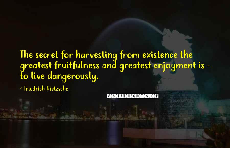 Friedrich Nietzsche Quotes: The secret for harvesting from existence the greatest fruitfulness and greatest enjoyment is - to live dangerously.