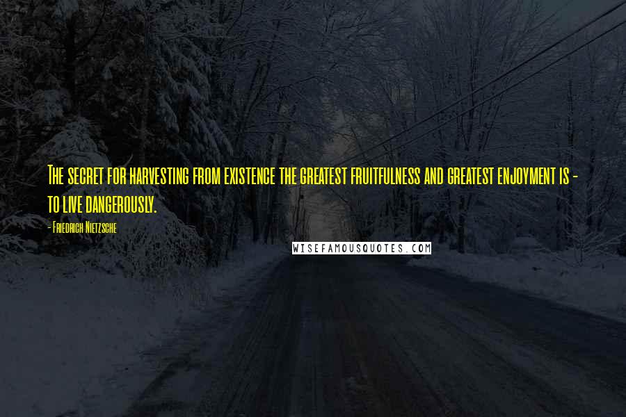 Friedrich Nietzsche Quotes: The secret for harvesting from existence the greatest fruitfulness and greatest enjoyment is - to live dangerously.