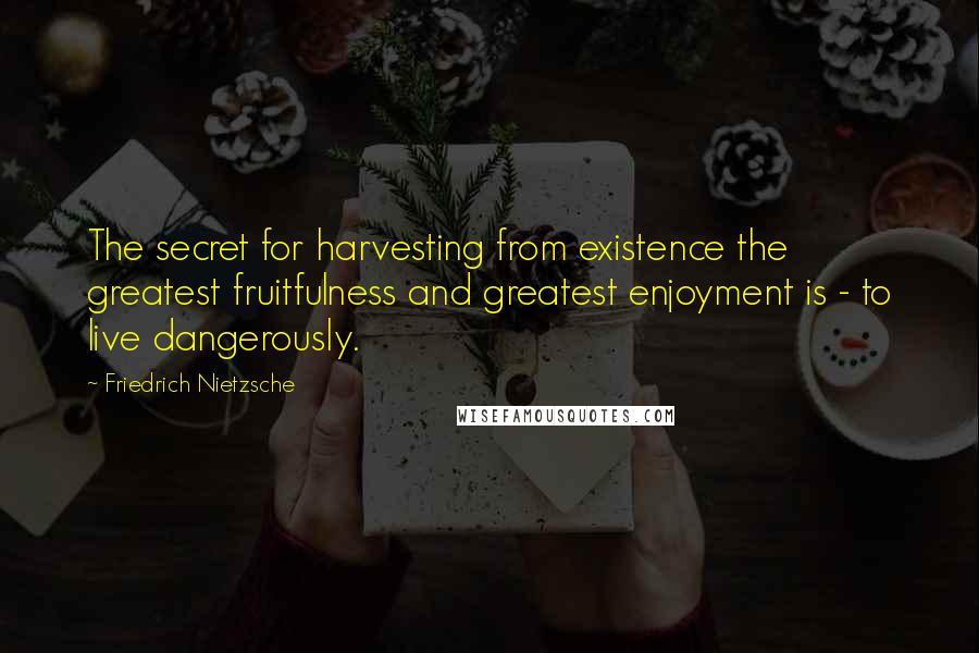 Friedrich Nietzsche Quotes: The secret for harvesting from existence the greatest fruitfulness and greatest enjoyment is - to live dangerously.