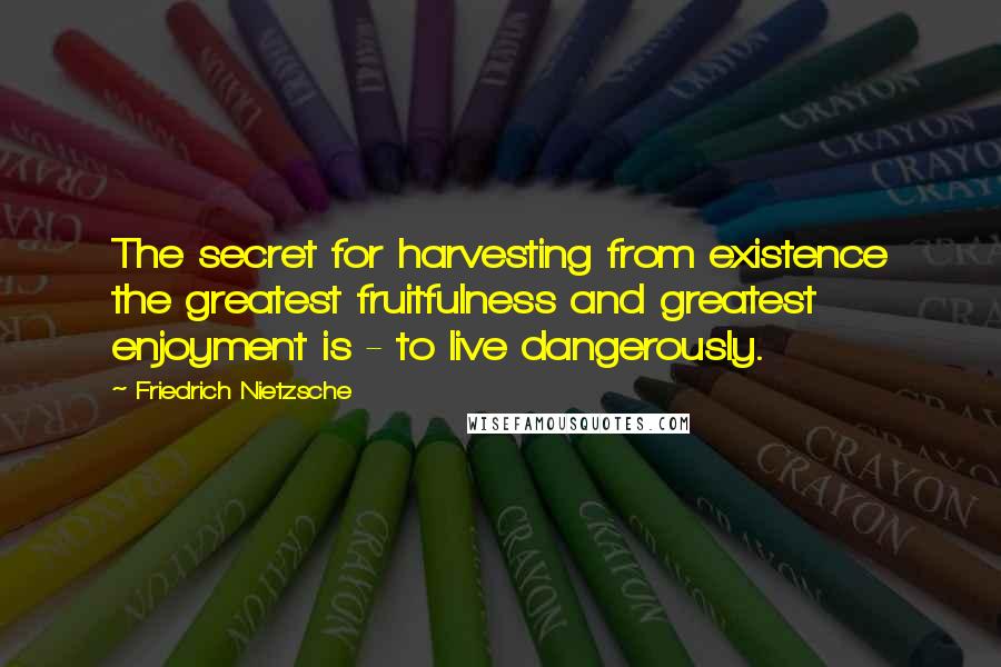 Friedrich Nietzsche Quotes: The secret for harvesting from existence the greatest fruitfulness and greatest enjoyment is - to live dangerously.