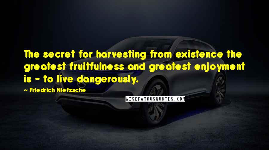 Friedrich Nietzsche Quotes: The secret for harvesting from existence the greatest fruitfulness and greatest enjoyment is - to live dangerously.