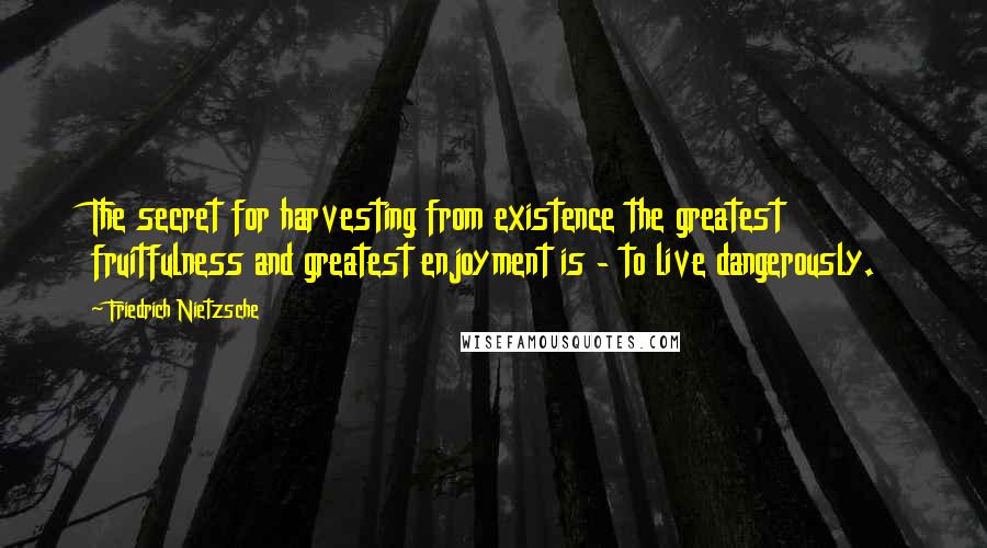 Friedrich Nietzsche Quotes: The secret for harvesting from existence the greatest fruitfulness and greatest enjoyment is - to live dangerously.