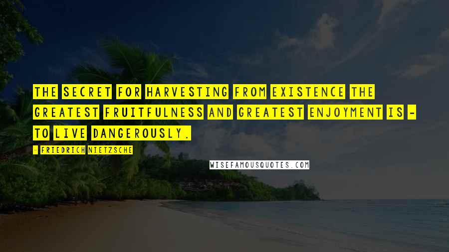 Friedrich Nietzsche Quotes: The secret for harvesting from existence the greatest fruitfulness and greatest enjoyment is - to live dangerously.