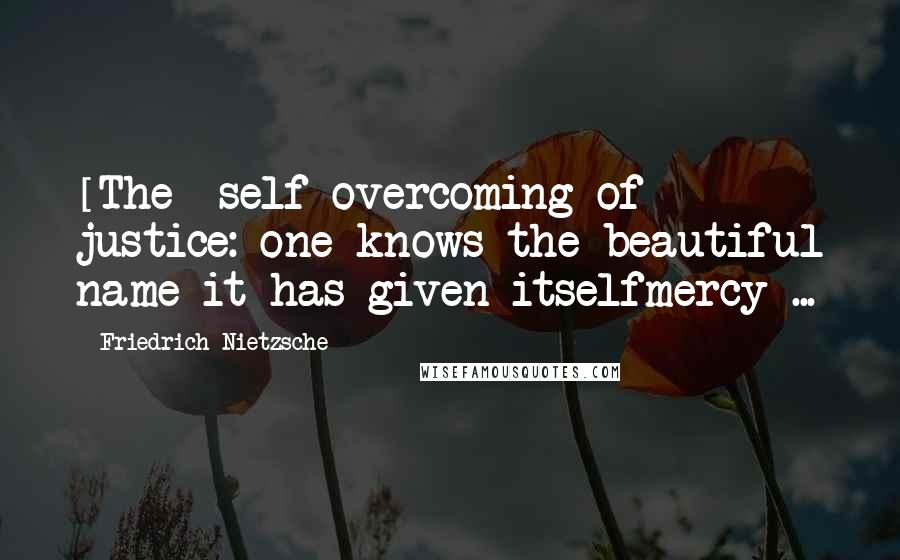 Friedrich Nietzsche Quotes: [The] self overcoming of justice: one knows the beautiful name it has given itselfmercy ...