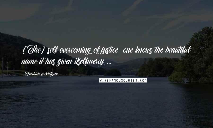 Friedrich Nietzsche Quotes: [The] self overcoming of justice: one knows the beautiful name it has given itselfmercy ...