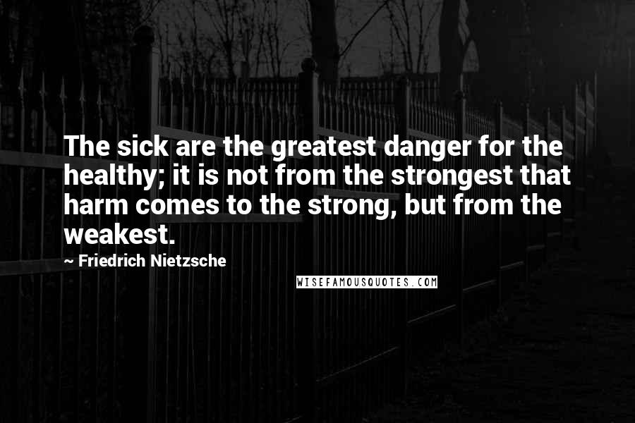 Friedrich Nietzsche Quotes: The sick are the greatest danger for the healthy; it is not from the strongest that harm comes to the strong, but from the weakest.