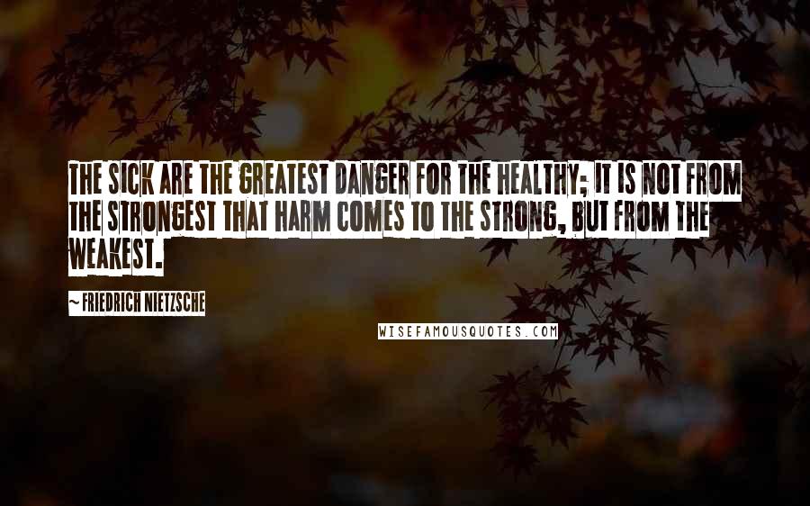 Friedrich Nietzsche Quotes: The sick are the greatest danger for the healthy; it is not from the strongest that harm comes to the strong, but from the weakest.