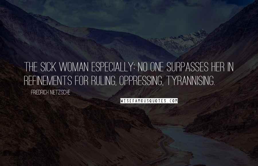 Friedrich Nietzsche Quotes: The sick woman especially: no one surpasses her in refinements for ruling, oppressing, tyrannising.