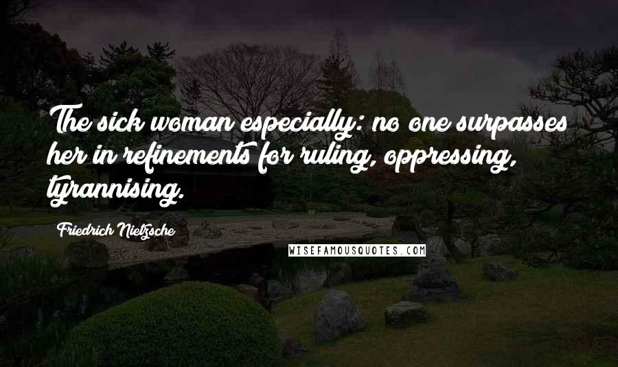 Friedrich Nietzsche Quotes: The sick woman especially: no one surpasses her in refinements for ruling, oppressing, tyrannising.
