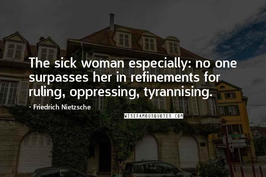 Friedrich Nietzsche Quotes: The sick woman especially: no one surpasses her in refinements for ruling, oppressing, tyrannising.