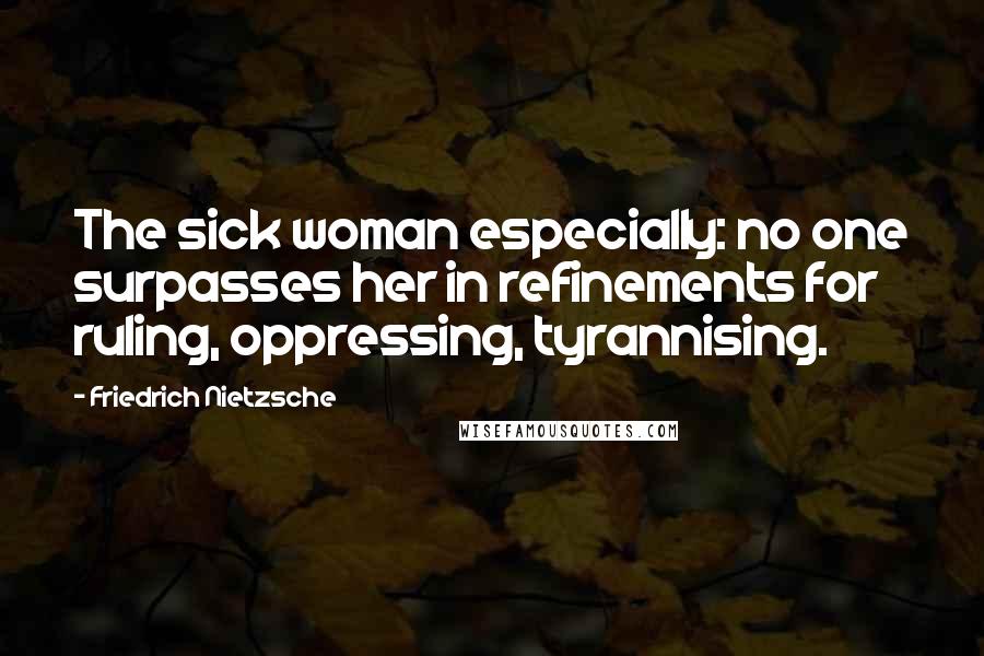 Friedrich Nietzsche Quotes: The sick woman especially: no one surpasses her in refinements for ruling, oppressing, tyrannising.