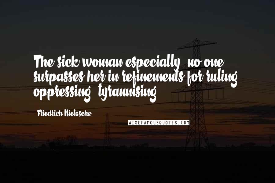Friedrich Nietzsche Quotes: The sick woman especially: no one surpasses her in refinements for ruling, oppressing, tyrannising.