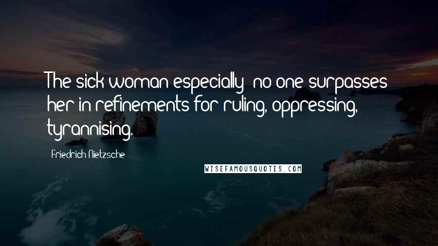 Friedrich Nietzsche Quotes: The sick woman especially: no one surpasses her in refinements for ruling, oppressing, tyrannising.