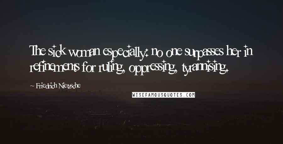 Friedrich Nietzsche Quotes: The sick woman especially: no one surpasses her in refinements for ruling, oppressing, tyrannising.