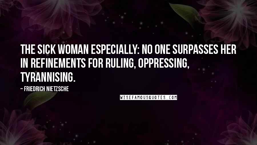 Friedrich Nietzsche Quotes: The sick woman especially: no one surpasses her in refinements for ruling, oppressing, tyrannising.