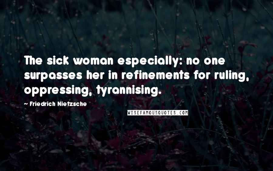 Friedrich Nietzsche Quotes: The sick woman especially: no one surpasses her in refinements for ruling, oppressing, tyrannising.