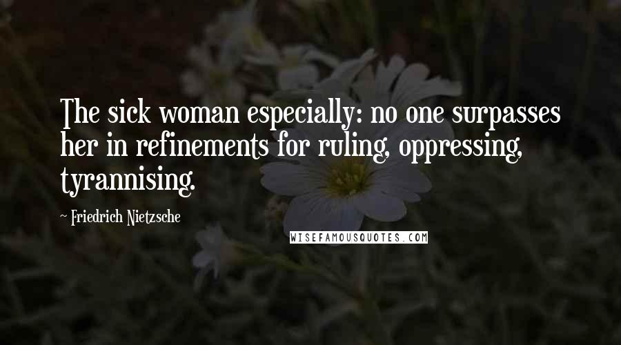 Friedrich Nietzsche Quotes: The sick woman especially: no one surpasses her in refinements for ruling, oppressing, tyrannising.