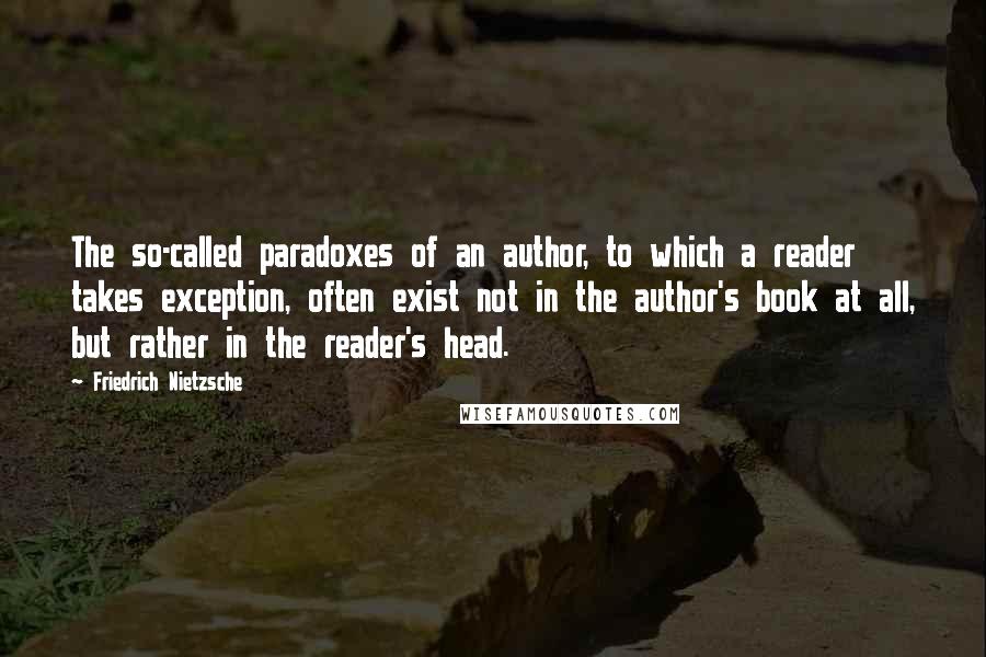 Friedrich Nietzsche Quotes: The so-called paradoxes of an author, to which a reader takes exception, often exist not in the author's book at all, but rather in the reader's head.