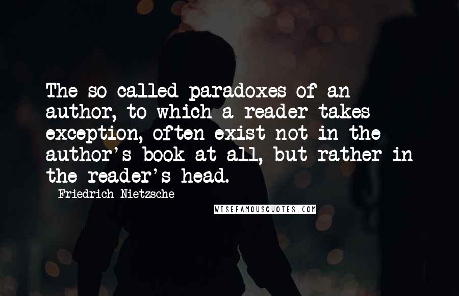 Friedrich Nietzsche Quotes: The so-called paradoxes of an author, to which a reader takes exception, often exist not in the author's book at all, but rather in the reader's head.