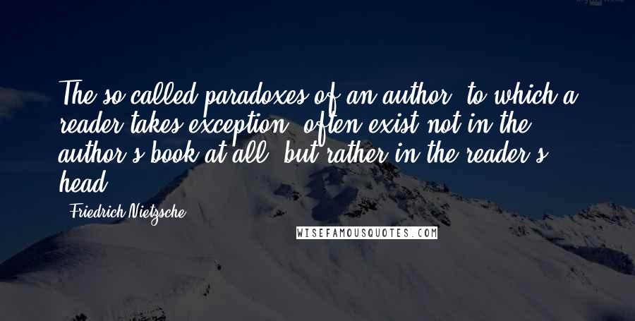 Friedrich Nietzsche Quotes: The so-called paradoxes of an author, to which a reader takes exception, often exist not in the author's book at all, but rather in the reader's head.