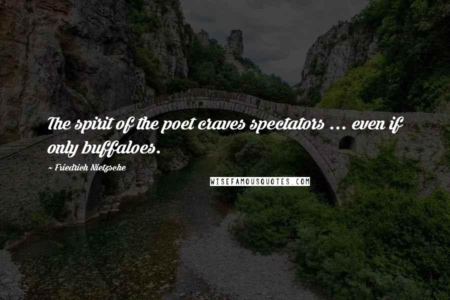 Friedrich Nietzsche Quotes: The spirit of the poet craves spectators ... even if only buffaloes.
