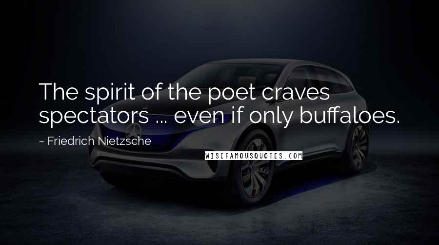 Friedrich Nietzsche Quotes: The spirit of the poet craves spectators ... even if only buffaloes.