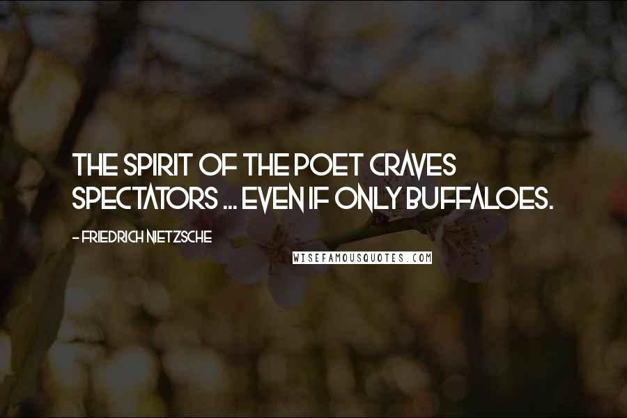 Friedrich Nietzsche Quotes: The spirit of the poet craves spectators ... even if only buffaloes.