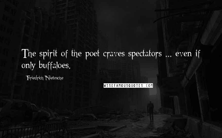 Friedrich Nietzsche Quotes: The spirit of the poet craves spectators ... even if only buffaloes.