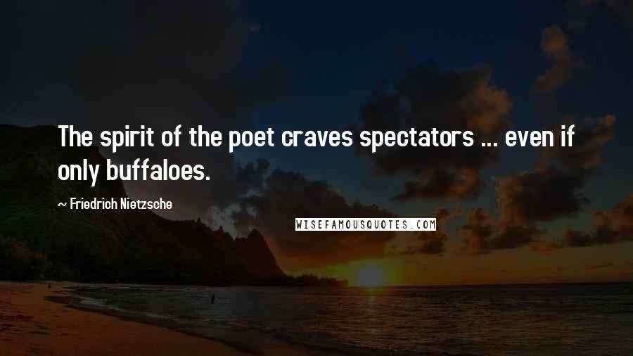 Friedrich Nietzsche Quotes: The spirit of the poet craves spectators ... even if only buffaloes.